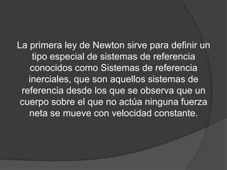 La primera ley de Newton sirve para definir un
    tipo especial de sistemas de referencia
   conocidos como Sistemas de referencia
   inerciales, que son aquellos sistemas de
 referencia desde los que se observa que un
 cuerpo sobre el que no actúa ninguna fuerza
   neta se mueve con velocidad constante.
 