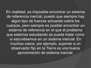 En realidad, es imposible encontrar un sistema
de referencia inercial, puesto que siempre hay
   algún tipo de fuerzas actuando sobre los
cuerpos, pero siempre es posible encontrar un
 sistema de referencia en el que el problema
que estemos estudiando se pueda tratar como
  si estuviésemos en un sistema inercial. En
  muchos casos, por ejemplo, suponer a un
   observador fijo en la Tierra es una buena
       aproximación de sistema inercial.
 
