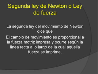 Segunda ley de Newton o Ley
         de fuerza

La segunda ley del movimiento de Newton
                  dice que
El cambio de movimiento es proporcional a
la fuerza motriz impresa y ocurre según la
  línea recta a lo largo de la cual aquella
             fuerza se imprime.
 