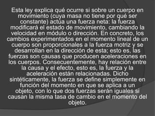 Esta ley explica qué ocurre si sobre un cuerpo en
     movimiento (cuya masa no tiene por qué ser
      constante) actúa una fuerza neta: la fuerza
  modificará el estado de movimiento, cambiando la
  velocidad en módulo o dirección. En concreto, los
cambios experimentados en el momento lineal de un
   cuerpo son proporcionales a la fuerza motriz y se
    desarrollan en la dirección de esta; esto es, las
 fuerzas son causas que producen aceleraciones en
 los cuerpos. Consecuentemente, hay relación entre
       la causa y el efecto, esto es, la fuerza y la
         aceleración están relacionadas. Dicho
  sintéticamente, la fuerza se define simplemente en
      función del momento en que se aplica a un
    objeto, con lo que dos fuerzas serán iguales si
causan la misma tasa de cambio en el momento del
                         objeto.
 