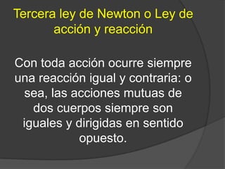 Tercera ley de Newton o Ley de
       acción y reacción

Con toda acción ocurre siempre
una reacción igual y contraria: o
  sea, las acciones mutuas de
   dos cuerpos siempre son
 iguales y dirigidas en sentido
            opuesto.
 