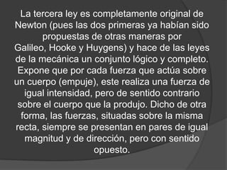 La tercera ley es completamente original de
Newton (pues las dos primeras ya habían sido
       propuestas de otras maneras por
Galileo, Hooke y Huygens) y hace de las leyes
de la mecánica un conjunto lógico y completo.
 Expone que por cada fuerza que actúa sobre
un cuerpo (empuje), este realiza una fuerza de
   igual intensidad, pero de sentido contrario
 sobre el cuerpo que la produjo. Dicho de otra
  forma, las fuerzas, situadas sobre la misma
recta, siempre se presentan en pares de igual
   magnitud y de dirección, pero con sentido
                    opuesto.
 