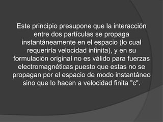Este principio presupone que la interacción
        entre dos partículas se propaga
   instantáneamente en el espacio (lo cual
      requeriría velocidad infinita), y en su
formulación original no es válido para fuerzas
  electromagnéticas puesto que estas no se
propagan por el espacio de modo instantáneo
    sino que lo hacen a velocidad finita "c".
 