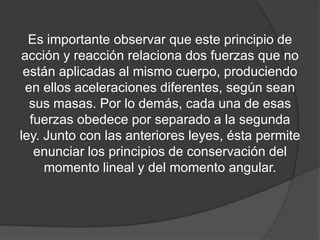 Es importante observar que este principio de
acción y reacción relaciona dos fuerzas que no
 están aplicadas al mismo cuerpo, produciendo
 en ellos aceleraciones diferentes, según sean
  sus masas. Por lo demás, cada una de esas
  fuerzas obedece por separado a la segunda
ley. Junto con las anteriores leyes, ésta permite
   enunciar los principios de conservación del
     momento lineal y del momento angular.
 