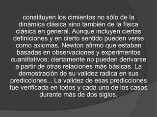 constituyen los cimientos no sólo de la
    dinámica clásica sino también de la física
   clásica en general. Aunque incluyen ciertas
  definiciones y en cierto sentido pueden verse
   como axiomas, Newton afirmó que estaban
   basadas en observaciones y experimentos
 cuantitativos; ciertamente no pueden derivarse
   a partir de otras relaciones más básicas. La
    demostración de su validez radica en sus
predicciones... La validez de esas predicciones
fue verificada en todos y cada uno de los casos
             durante más de dos siglos.
 