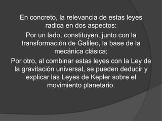 En concreto, la relevancia de estas leyes
             radica en dos aspectos:
      Por un lado, constituyen, junto con la
    transformación de Galileo, la base de la
                 mecánica clásica;
Por otro, al combinar estas leyes con la Ley de
 la gravitación universal, se pueden deducir y
      explicar las Leyes de Kepler sobre el
              movimiento planetario.
 