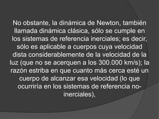 No obstante, la dinámica de Newton, también
   llamada dinámica clásica, sólo se cumple en
  los sistemas de referencia inerciales; es decir,
     sólo es aplicable a cuerpos cuya velocidad
  dista considerablemente de la velocidad de la
luz (que no se acerquen a los 300.000 km/s); la
 razón estriba en que cuanto más cerca esté un
      cuerpo de alcanzar esa velocidad (lo que
     ocurriría en los sistemas de referencia no-
                      inerciales),
 