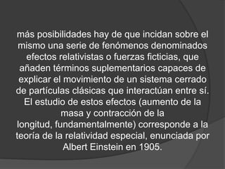 más posibilidades hay de que incidan sobre el
 mismo una serie de fenómenos denominados
   efectos relativistas o fuerzas ficticias, que
 añaden términos suplementarios capaces de
 explicar el movimiento de un sistema cerrado
de partículas clásicas que interactúan entre sí.
  El estudio de estos efectos (aumento de la
            masa y contracción de la
longitud, fundamentalmente) corresponde a la
teoría de la relatividad especial, enunciada por
             Albert Einstein en 1905.
 