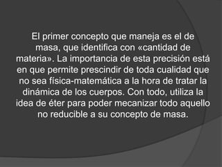 El primer concepto que maneja es el de
     masa, que identifica con «cantidad de
materia». La importancia de esta precisión está
en que permite prescindir de toda cualidad que
 no sea física-matemática a la hora de tratar la
  dinámica de los cuerpos. Con todo, utiliza la
idea de éter para poder mecanizar todo aquello
     no reducible a su concepto de masa.
 