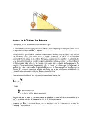 Segunda ley de Newton o Ley de fuerza

La segunda ley del movimiento de Newton dice que

El cambio de movimiento es proporcional a la fuerza motriz impresa y ocurre según la línea recta a
lo largo de la cual aquella fuerza se imprime.6

Esta ley explica qué ocurre si sobre un cuerpo en movimiento (cuya masa no tiene por qué
ser constante) actúa una fuerza neta: la fuerza modificará el estado de movimiento,
cambiando la velocidad en módulo o dirección. En concreto, los cambios experimentados
en el momento lineal de un cuerpo son proporcionales a la fuerza motriz y se desarrollan en
la dirección de esta; esto es, las fuerzas son causas que producen aceleraciones en los
cuerpos. Consecuentemente, hay relación entre la causa y el efecto, esto es, la fuerza y la
aceleración están relacionadas. Dicho sintéticamente, la fuerza se define simplemente en
función del momento en que se aplica a un objeto, con lo que dos fuerzas serán iguales si
causan la misma tasa de cambio en el momento del objeto.

En términos matemáticos esta ley se expresa mediante la relación:




Dónde:

         es el momento lineal
             la fuerza total o fuerza resultante.

Suponiendo que la masa es constante y que la velocidad es muy inferior a la velocidad de la
luz7 la ecuación anterior se puede reescribir de la siguiente manera:

Sabemos que es el momento lineal, que se puede escribir m.V donde m es la masa del
cuerpo y V su velocidad.
 