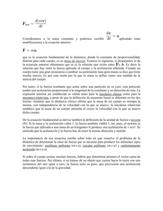 Consideramos a la masa constante y podemos escribir                         aplicando estas
modificaciones a la ecuación anterior:



que es la ecuación fundamental de la dinámica, donde la constante de proporcionalidad,
distinta para cada cuerpo, es su masa de inercia. Veamos lo siguiente, si despejamos m de
la ecuación anterior obtenemos que m es la relación que existe entre y . Es decir la
relación que hay entre la fuerza aplicada al cuerpo y la aceleración obtenida. Cuando un
cuerpo tiene una gran resistencia a cambiar su aceleración (una gran masa) se dice que tiene
mucha inercia. Es por esta razón por la que la masa se define como una medida de la
inercia del cuerpo.

Por tanto, si la fuerza resultante que actúa sobre una partícula no es cero, esta partícula
tendrá una aceleración proporcional a la magnitud de la resultante y en dirección de ésta. La
expresión anterior así establecida es válida tanto para la mecánica clásica como para la
mecánica relativista, a pesar de que la definición de momento lineal es diferente en las dos
teorías: mientras que la dinámica clásica afirma que la masa de un cuerpo es siempre la
misma, con independencia de la velocidad con la que se mueve, la mecánica relativista
establece que la masa de un cuerpo aumenta al crecer la velocidad con la que se mueve
dicho cuerpo.

De la ecuación fundamental se deriva también la definición de la unidad de fuerza o newton
(N). Si la masa y la aceleración valen 1, la fuerza también valdrá 1; así, pues, el newton es
la fuerza que aplicada a una masa de un kilogramo le produce una aceleración de 1 m/s². Se
entiende que la aceleración y la fuerza han de tener la misma dirección y sentido.

La importancia de esa ecuación estriba sobre todo en que resuelve el problema de la
dinámica de determinar la clase de fuerza que se necesita para producir los diferentes tipos
de movimiento: rectilíneo uniforme (m.r.u), circular uniforme (m.c.u) y uniformemente
acelerado (m.r.u.a).

Si sobre el cuerpo actúan muchas fuerzas, habría que determinar primero el vector suma de
todas esas fuerzas. Por último, si se tratase de un objeto que cayese hacia la tierra con una
resistencia del aire igual a cero, la fuerza sería su peso, que provocaría una aceleración
descendente igual a la de la gravedad.
 