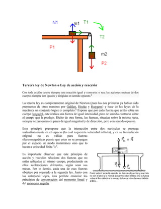 Tercera ley de Newton o Ley de acción y reacción
Con toda acción ocurre siempre una reacción igual y contraria: o sea, las acciones mutuas de dos
cuerpos siempre son iguales y dirigidas en sentido opuesto.6

La tercera ley es completamente original de Newton (pues las dos primeras ya habían sido
propuestas de otras maneras por Galileo, Hooke y Huygens) y hace de las leyes de la
mecánica un conjunto lógico y completo.8 Expone que por cada fuerza que actúa sobre un
cuerpo (empuje), este realiza una fuerza de igual intensidad, pero de sentido contrario sobre
el cuerpo que la produjo. Dicho de otra forma, las fuerzas, situadas sobre la misma recta,
siempre se presentan en pares de igual magnitud y de dirección, pero con sentido opuesto.

Este principio presupone que la interacción entre dos partículas se propaga
instantáneamente en el espacio (lo cual requeriría velocidad infinita), y en su formulación
original    no    es      válido   para    fuerzas
electromagnéticas puesto que estas no se propagan
por el espacio de modo instantáneo sino que lo
hacen a velocidad finita "c".

Es importante observar que este principio de
acción y reacción relaciona dos fuerzas que no
están aplicadas al mismo cuerpo, produciendo en
ellos aceleraciones diferentes, según sean sus
masas. Por lo demás, cada una de esas fuerzas
obedece por separado a la segunda ley. Junto con
las anteriores leyes, ésta permite enunciar los
principios de conservación del momento lineal y
del momento angular
 