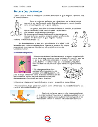 Lizette Martínez Cardiel                                              Escuela Secundaria Técnica 52

Tercera Ley de Newton
“A toda fuerza de acción le corresponde una fuerza de reacción de igual magnitud y dirección pero
de sentido contrario.”

                       Como ya revisamos las fuerzas son interacciones que se dan entre dos
               cuerpos, lo que significa que la acción de una fuerza sobre un cuerpo no puede
               darse sin que haya otro cuerpo que la produzca.

                         Un ejemplo, es cuando se realiza un salto de un trampolín, el clavadista
                 ejerce una fuerza contra el trampolín y éste a su vez ejerce
                 una fuerza en contra del mismo clavadista.
                 Newton comprendió que en la interacción entre dos cuerpos
                 siempre las fuerzas aparecen en pares, es decir una fuerza de
                 acción y otra de reacción de igual magnitud y sentido
contrario, así formulo su tercera Ley.

        En ocasiones resulta un poco difícil reconocer cual es la acción y cual
la reacción, pero no debemos de perder de vista que se requieren dos objetos
para que esto ocurra, ya que si tomáramos solo un objeto entonces las
fuerzas se anularían.

Veamos varios ejemplos:

                           1. Cuando dos personas tiran de una cuerda en sentido contrario con la
                           misma fuerza, aquí podríamos pensar que es acción -reacción, pero no
                           es así ya que las fuerzas actúan solo en la cuerda y por lo tanto se
                           anulan. Eso trae por consecuencia que se establezca un equilibrio,
                           como resultado las dos personas siguen tirando, sin lograr mover la
                           cuerda.

                            2. Un cohete espacial se eleva
                            gracias a la fuerza que ejercen los
                            gases de combustión que salen por la
parte de abajo, esta sería la fuerza de acción, mientras que la de
reacción seria el impulso por parte del mismo cohete para
elevarse en dirección contraria a la fuerza de acción.

3. Cuando se trata de remar, la acción la ejerce el remo y la reacción la ejerce el agua.

4. Cuando caminas, tu pie ejerce una fuerza de acción sobre el piso, y el piso (la tierra) ejerce una
fuerza de reacción en contra de tu pie.


                                         Newton en su tiempo revoluciono las ideas que se tenían
                                 en el conocimiento del movimiento de las cosas, sus tres leyes son
                                 un conjunto de reglas que nos ayudan a interpretar y predecir los
                                 efectos de las fuerzas en todas las actividades de nuestra vida.
 