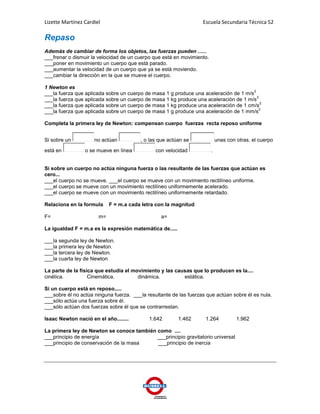 Lizette Martínez Cardiel                                           Escuela Secundaria Técnica 52

Repaso
Además de cambiar de forma los objetos, las fuerzas pueden ......
___frenar o dismuir la velocidad de un cuerpo que está en movimiento.
___poner en movimiento un cuerpo que está parado.
___aumentar la velocidad de un cuerpo que ya se está moviendo.
___cambiar la dirección en la que se mueve el cuerpo.

1 Newton es
                                                                                       2
___la fuerza que aplicada sobre un cuerpo de masa 1 g produce una aceleración de 1 m/s
                                                                                         2
___la fuerza que aplicada sobre un cuerpo de masa 1 kg produce una aceleración de 1 m/s
                                                                                           2
___la fuerza que aplicada sobre un cuerpo de masa 1 kg produce una aceleración de 1 cm/s
                                                                                          2
___la fuerza que aplicada sobre un cuerpo de masa 1 g produce una aceleración de 1 mm/s

Completa la primera ley de Newton: compensan cuerpo fuerzas recta reposo uniforme


Si sobre un          no actúan           , o las que actúan se              unas con otras, el cuerpo

está en          o se mueve en línea           con velocidad            .


Si sobre un cuerpo no actúa ninguna fuerza o las resultante de las fuerzas que actúan es
cero...
___el cuerpo no se mueve. ___el cuerpo se mueve con un movimiento rectilíneo uniforme.
___el cuerpo se mueve con un movimiento rectilíneo uniformemente acelerado.
___el cuerpo se mueve con un movimiento rectilíneo uniformemente retardado.

Relaciona en la formula     F = m.a cada letra con la magnitud

F=                     m=                        a=

La igualdad F = m.a es la expresión matemática de.....

___la segunda ley de Newton.
___la primera ley de Newton.
___la tercera ley de Newton.
___la cuarta ley de Newton

La parte de la física que estudia el movimiento y las causas que lo producen es la....
cinética.          Cinemática.         dinámica.         estática.

Si un cuerpo está en reposo.....
___sobre él no actúa ninguna fuerza. ___la resultante de las fuerzas que actúan sobre él es nula.
___sólo actúa una fuerza sobre él.
___sólo actúan dos fuerzas sobre él que se contrarrestan.

Isaac Newton nació en el año........        1.642        1.462      1.264            1.962

La primera ley de Newton se conoce también como ....
___principio de energía                    ___principio gravitatorio universal
___principio de conservación de la masa    ___principio de inercia
 