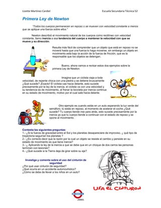 Lizette Martínez Cardiel                                              Escuela Secundaria Técnica 52

Primera Ley de Newton
        “Todos los cuerpos permanecen en reposo o se mueven con velocidad constante a menos
que se aplique una fuerza sobre ellos.”

       Newton describió el movimiento natural de los cuerpos como rectilíneo con velocidad
constante, llamo inercia a esa tendencia del cuerpo a mantener la velocidad con que se
mueve y su dirección.

                           Resulta más fácil de comprender que un objeto que está en reposo no se
                           moverá hasta que una fuerza lo haga moverse, sin embargo un objeto en
                           movimiento esta bajo la acción de la fuerza de fricción, que es la
                           responsable que los objetos se detengan.


                                   Bueno, ahora vamos a revisar estos dos ejemplos sobre la
                           primera Ley de Newton.


                                  Imagina que un ciclista viaja a toda
velocidad, de repente choca con una piedra y se detiene bruscamente
¿Qué sucede? ¡Exacto! El ciclista cae hacia delante, esto sucede
precisamente por la ley de la inercia, el ciclista va con una velocidad y
su tendencia es de movimiento, al frenar la bicicleta por inercia continua
en su estado de movimiento, motivo por el cual sale hacia delante.



                                Otro ejemplo es cuando estás en un auto esperando la luz verde del
                       semáforo, tú estás en reposo, al momento de acelerar el coche ¿Qué
                       sucede? Tu cuerpo tiende irse para atrás, esto sucede precisamente por la
                       inercia ya que tu cuerpo tiende a continuar con el estado de reposo y se
                       opone al movimiento.



Contesta las siguientes preguntas:
1.- ¿Si la fuerza de gravedad entre el Sol y los planetas desapareciere de improviso, ¿ qué tipo de
trayectoria seguirían los planetas ?
2.- ¿Es correcto decir que la razón por la cual un objeto se resiste al cambio y persiste en su
estado de movimiento es que tiene inercia?
3.- ¿ Aplicando la ley de la inercia a que se debe que en un choque de dos carros las personas
terminen con lesiones?
4.- ¿Qué sucede si la Tierra deja de girar sobre su eje?


  Investiga y comenta sobre el uso del cinturón de
                       seguridad
¿Por qué usar cinturón de seguridad?
¿Qué ocurre en un accidente automovilístico?
¿Cómo se debe de llevar a los niños en un auto?
 