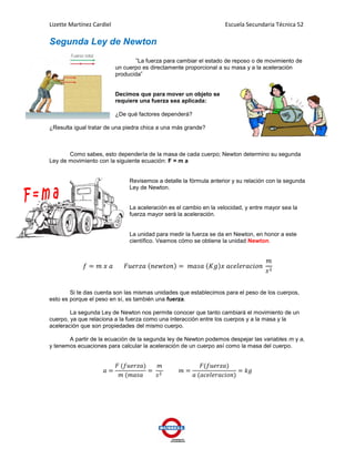 Lizette Martínez Cardiel                                             Escuela Secundaria Técnica 52

Segunda Ley de Newton
                                  ”La fuerza para cambiar el estado de reposo o de movimiento de
                           un cuerpo es directamente proporcional a su masa y a la aceleración
                           producida”


                           Decimos que para mover un objeto se
                           requiere una fuerza sea aplicada:

                           ¿De qué factores dependerá?

¿Resulta igual tratar de una piedra chica a una más grande?



       Como sabes, esto dependería de la masa de cada cuerpo; Newton determino su segunda
Ley de movimiento con la siguiente ecuación: F = m a


                                Revisemos a detalle la fórmula anterior y su relación con la segunda
                                Ley de Newton.


                                La aceleración es el cambio en la velocidad, y entre mayor sea la
                                fuerza mayor será la aceleración.


                                La unidad para medir la fuerza se da en Newton, en honor a este
                                científico. Veamos cómo se obtiene la unidad Newton.




        Si te das cuenta son las mismas unidades que establecimos para el peso de los cuerpos,
esto es porque el peso en sí, es también una fuerza.

        La segunda Ley de Newton nos permite conocer que tanto cambiará el movimiento de un
cuerpo, ya que relaciona a la fuerza como una interacción entre los cuerpos y a la masa y la
aceleración que son propiedades del mismo cuerpo.

       A partir de la ecuación de la segunda ley de Newton podemos despejar las variables m y a,
y tenemos ecuaciones para calcular la aceleración de un cuerpo así como la masa del cuerpo.
 