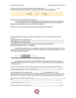 Lizette Martínez Cardiel                                           Escuela Secundaria Técnica 52

¿Cuál es el valor de la masa del bloque de este experimento? __________________ kg.
Dos formas equivalentes de escribir la segunda ley de Newton son las siguientes:




En cada uno de los dos experimentos de arriba.
       1. Usa la primera forma para obtener la masa del bloque que se usó en ese experimento.
       2. Usa la segunda forma y la masa obtenida para verificar los valores de la aceleración
dados en las tablas para cada una de las 6 fuerzas aplicadas.

Describe con tus propias palabras lo que significa la segunda ley de Newton.




En esta actividad profundizaremos sobre el significado de la F en la segunda ley de Newton:
F = m a.
¿Qué significa la m en esta fórmula? ________________________________________________
¿Qué significa la a en esta fórmula? ________________________________________________
¿Qué significa la F en esta fórmula? ________________________________________________
La segunda ley de Newton puede expresarse de manera más completa como:
Fuerza neta aplicada = masa      aceleración

       Para entender esta forma de la segunda ley, pensemos en la siguiente situación. Sobre un
bloque de masa m actúan dos fuerzas, una hacia la derecha Fd y otra hacia la izquierda Fi , como
lo muestra el diagrama siguiente.




       Supongamos como ejemplo que el bloque tiene una masa de 100 kilogramos y que las
magnitudes de las fuerzas son: Fd = 300 N y Fi = 200 N. ¿Qué pasará? ¿Con qué aceleración se
moverá la masa?

En este caso, la masa se moverá hacia la derecha ya que la fuerza más grande de las dos es
_______________________________________________________________________________
La fuerza neta será de F = Fd – Fi = 300 – 200 = _______________________________ N.

Así, la aceleración de la masa será de ________________ m/s2 (sugerencia: a = F/m).
Supongamos ahora que el bloque tiene una masa de 200 kilogramos y que las magnitudes de las
fuerzas son: Fd = 100 N y Fi = 700 N. ¿Qué pasará? ¿Con qué aceleración se moverá la masa?

En este caso, la masa se moverá hacia la ___________________________________________ya
que _______________________________________________________________________

La fuerza neta será de F = Fd – Fi = _____________ – _____________ = _____________ N.

Así, la aceleración de la masa será de ________________________________________ m/s2.
 
