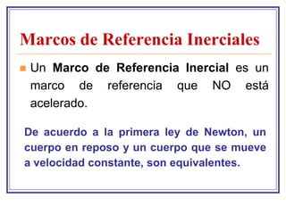 Marcos de Referencia Inerciales
   Un Marco de Referencia Inercial es un
    marco de referencia que NO está
    acelerado.

De acuerdo a la primera ley de Newton, un
cuerpo en reposo y un cuerpo que se mueve
a velocidad constante, son equivalentes.
 