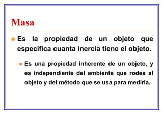Masa
   Es la propiedad de un objeto que
    especifica cuanta inercia tiene el objeto.

       Es una propiedad inherente de un objeto, y
        es independiente del ambiente que rodea al
        objeto y del método que se usa para medirla.
 