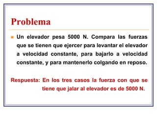 Problema
   Un elevador pesa 5000 N. Compara las fuerzas
    que se tienen que ejercer para levantar el elevador
    a velocidad constante, para bajarlo a velocidad
    constante, y para mantenerlo colgando en reposo.


Respuesta: En los tres casos la fuerza con que se
             tiene que jalar al elevador es de 5000 N.
 