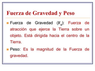 Fuerza de Gravedad y Peso
   Fuerza de Gravedad (Fg): Fuerza de
    atracción que ejerce la Tierra sobre un
    objeto. Está dirigida hacia el centro de la
    Tierra.
   Peso: Es la magnitud de la Fuerza de
    gravedad.
 