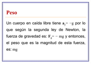 Peso
Un cuerpo en caída libre tiene ay= −g por lo
que según la segunda ley de Newton, la
fuerza de gravedad es: Fg= − mg y entonces,
el peso que es la magnitud de esta fuerza,
es: mg
 