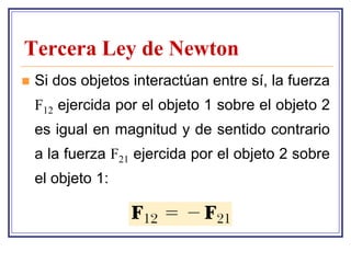 Tercera Ley de Newton
   Si dos objetos interactúan entre sí, la fuerza
    F12 ejercida por el objeto 1 sobre el objeto 2
    es igual en magnitud y de sentido contrario
    a la fuerza F21 ejercida por el objeto 2 sobre
    el objeto 1:
 