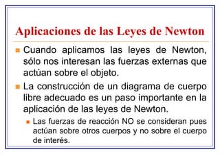 Aplicaciones de las Leyes de Newton
   Cuando aplicamos las leyes de Newton,
    sólo nos interesan las fuerzas externas que
    actúan sobre el objeto.
   La construcción de un diagrama de cuerpo
    libre adecuado es un paso importante en la
    aplicación de las leyes de Newton.
       Las fuerzas de reacción NO se consideran pues
        actúan sobre otros cuerpos y no sobre el cuerpo
        de interés.
 