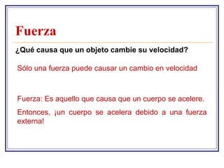 Fuerza
¿Qué causa que un objeto cambie su velocidad?

Sólo una fuerza puede causar un cambio en velocidad



Fuerza: Es aquello que causa que un cuerpo se acelere.
Entonces, ¡un cuerpo se acelera debido a una fuerza
externa!
 