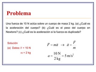 Problema
Una fuerza de 10 N actúa sobre un cuerpo de masa 2 kg. (a) ¿Cuál es
la aceleración del cuerpo? (b) ¿Cuál es el peso del cuerpo en
Newtons? (c) ¿Cuál es la aceleración si la fuerza es duplicada?


                                                        
 Solución                                            F
                                  F    ma          a
 (a) Datos: F = 10 N                                    m
            m = 2 kg                   10 N
                                   a             5 m/s2
                                       2 kg
 