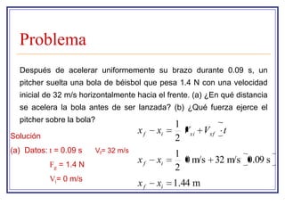 Problema
  Después de acelerar uniformemente su brazo durante 0.09 s, un
  pitcher suelta una bola de béisbol que pesa 1.4 N con una velocidad
  inicial de 32 m/s horizontalmente hacia el frente. (a) ¿En qué distancia
  se acelera la bola antes de ser lanzada? (b) ¿Qué fuerza ejerce el
  pitcher sobre la bola?
                                               1
                                     xf   xi     Vxi Vxf t
Solución                                       2
(a) Datos: t = 0.09 s   Vf= 32 m/s
                                               1
           Fg = 1.4 N
                                     xf   xi     0 m/s 32 m/s 0.09 s
                                               2
           Vi= 0 m/s
                                     xf   xi   1.44 m
 
