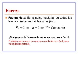 Fuerza
   Fuerza Neta: Es la suma vectorial de todas las
    fuerzas que actúan sobre un objeto.
                                  
          FT    0       a    0      V    Constante

    ¿Qué pasa si la fuerza neta sobre un cuerpo es Cero?
    El objeto permanece en reposo o continúa moviéndose a
    velocidad constante.
 