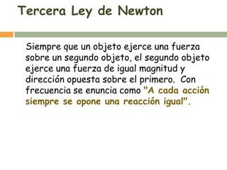 Tercera Ley de Newton

 Siempre que un objeto ejerce una fuerza
 sobre un segundo objeto, el segundo objeto
 ejerce una fuerza de igual magnitud y
 dirección opuesta sobre el primero. Con
 frecuencia se enuncia como "A cada acción
 siempre se opone una reacción igual".
 