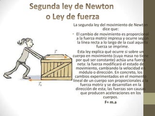 La segunda ley del movimiento de Newton
dice que:
• El cambio de movimiento es proporcional
a la fuerza motriz impresa y ocurre según
la línea recta a lo largo de la cual aquella
fuerza se imprime.
Esta ley explica qué ocurre si sobre un
cuerpo en movimiento (cuya masa no tiene
por qué ser constante) actúa una fuerza
neta: la fuerza modificará el estado de
movimiento, cambiando la velocidad en
módulo o dirección. En concreto, los
cambios experimentados en el momento
lineal de un cuerpo son proporcionales a la
fuerza motriz y se desarrollan en la
dirección de esta; las fuerzas son causas
que producen aceleraciones en los
cuerpos.
F= m.a
 