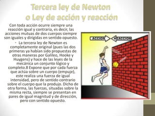 Con toda acción ocurre siempre una
reacción igual y contraria, es decir, las
acciones mutuas de dos cuerpos siempre
son iguales y dirigidas en sentido opuesto.
• La tercera ley de Newton es
completamente original (pues las dos
primeras ya habían sido propuestas de
otras maneras por Galileo, Hooke y
Huygens) y hace de las leyes de la
mecánica un conjunto lógico y
completo.8 Expone que por cada fuerza
que actúa sobre un cuerpo (empuje),
este realiza una fuerza de igual
intensidad, pero de sentido contrario
sobre el cuerpo que la produjo. Dicho de
otra forma, las fuerzas, situadas sobre la
misma recta, siempre se presentan en
pares de igual magnitud y de dirección,
pero con sentido opuesto.
 