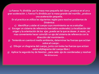 La fuerza F1 dividida por la masa mas pequeña del clavo ,produce en el un a
gran aceleración .L fuerza F2 dividida por la masa grande del martillo , produce
una aceleración pequeña.
En al practica se utiliza las siguientes reglas para resolver problemas de
Dinámica:
1) Identificar y aislar el cuerpo cuyo movimiento se va a estudiar .
2) Escoger un sistema de referencia inercial(no acelerado).La localización del
origen y la orientación de los ejes ,puede ser la que se desee .A veces , es
mas conveniente hacer coincidir un eje del sistema de referencia con la
dirección del movimiento .
3) Teniendo en cuenta el medio ambiente, determinar las fuerzas que actúan
sobre el cuerpo .
4) Dibujar un diagrama del cuerpo, junto con todas las fuerzas que actúan
sobre el(diagrama del cuerpo libre )
5) Aplicar la segunda ley de Newton , para cada eje de coordenadas y resolver
las ecuaciones
 
