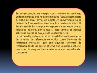 En consecuencia, un cuerpo con movimiento rectilíneo
uniforme implica que no existe ninguna fuerza externa neta
o, dicho de otra forma; un objeto en movimiento no se
detiene de forma natural si no se aplica una fuerza sobre él.
En el caso de los cuerpos en reposo, se entiende que su
velocidad es cero, por lo que si esta cambia es porque
sobre ese cuerpo se ha ejercido una fuerza neta.
La primera ley de Newton sirve para definir un tipo especial
de sistemas de referencia conocidos como Sistemas de
referencia inerciales, que son aquellos sistemas de
referencia desde los que se observa que un cuerpo sobre el
que no actúa ninguna fuerza neta se mueve con velocidad
constante.
 