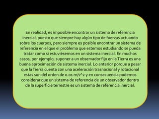 En realidad, es imposible encontrar un sistema de referencia
inercial, puesto que siempre hay algún tipo de fuerzas actuando
sobre los cuerpos, pero siempre es posible encontrar un sistema de
referencia en el que el problema que estemos estudiando se pueda
tratar como si estuviésemos en un sistema inercial. En muchos
casos, por ejemplo, suponer a un observador fijo en laTierra es una
buena aproximación de sistema inercial. Lo anterior porque a pesar
que laTierra cuenta con una aceleración trasnacional y rotacional
estas son del orden de 0.01 m/s^2 y en consecuencia podemos
considerar que un sistema de referencia de un observador dentro
de la superficie terrestre es un sistema de referencia inercial.
 