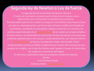 Segunda ley de Newton o Ley de fuerza
La segunda ley del movimiento de Newton dice que
El cambio de movimiento es proporcional a la fuerza motriz impresa y ocurre
según la línea recta a lo largo de la cual aquella fuerza se imprime.6
Esta ley explica qué ocurre si sobre un cuerpo en movimiento (cuya masa no tiene
por qué ser constante) actúa una fuerza neta: la fuerza modificará el estado de
movimiento, cambiando la velocidad en módulo o dirección. En concreto, los
cambios experimentados en el momento lineal de un cuerpo son proporcionales a
la fuerza motriz y se desarrollan en la dirección de esta; las fuerzas son causas que
producen aceleraciones en los cuerpos. Consecuentemente, hay relación entre la
causa y el efecto, la fuerza y la aceleración están relacionadas. Dicho
sintéticamente, la fuerza se define simplemente en función del momento en que
se aplica a un objeto, con lo que dos fuerzas serán iguales si causan la misma tasa
de cambio en el momento del objeto.
En términos matemáticos esta ley se expresa mediante la relación:
Donde:
es el momento lineal
la fuerza total o fuerza resultante.
 