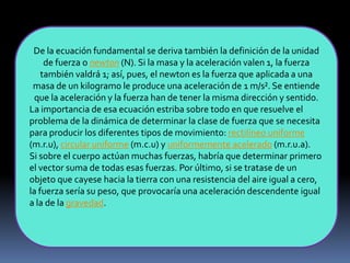 De la ecuación fundamental se deriva también la definición de la unidad
de fuerza o newton (N). Si la masa y la aceleración valen 1, la fuerza
también valdrá 1; así, pues, el newton es la fuerza que aplicada a una
masa de un kilogramo le produce una aceleración de 1 m/s². Se entiende
que la aceleración y la fuerza han de tener la misma dirección y sentido.
La importancia de esa ecuación estriba sobre todo en que resuelve el
problema de la dinámica de determinar la clase de fuerza que se necesita
para producir los diferentes tipos de movimiento: rectilíneo uniforme
(m.r.u), circular uniforme (m.c.u) y uniformemente acelerado (m.r.u.a).
Si sobre el cuerpo actúan muchas fuerzas, habría que determinar primero
el vector suma de todas esas fuerzas. Por último, si se tratase de un
objeto que cayese hacia la tierra con una resistencia del aire igual a cero,
la fuerza sería su peso, que provocaría una aceleración descendente igual
a la de la gravedad.
 