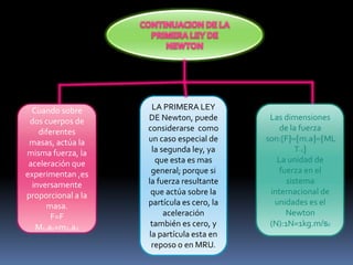 Cuando sobre
dos cuerpos de
diferentes
masas, actúa la
misma fuerza, la
aceleración que
experimentan ,es
inversamente
proporcional a la
masa.
F=F
M1.a1=m2.a2
LA PRIMERA LEY
DE Newton, puede
considerarse como
un caso especial de
la segunda ley, ya
que esta es mas
general; porque si
la fuerza resultante
que actúa sobre la
partícula es cero, la
aceleración
también es cero, y
la partícula esta en
reposo o en MRU.
Las dimensiones
de la fuerza
son:[F m.a ML
T-2
La unidad de
fuerza en el
sistema
internacional de
unidades es el
Newton
(N):1N=1kg.m/s2
 