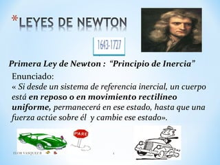 Primera Ley de Newton : “Principio de Inercia”
Enunciado:
« Si desde un sistema de referencia inercial, un cuerpo
está en reposo o en movimiento rectilíneo
uniforme, permanecerá en ese estado, hasta que una
fuerza actúe sobre él y cambie ese estado».
FLOR VASQUEZ B 1
 
