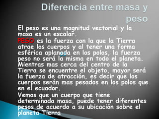 El peso es una magnitud vectorial y la
masa es un escalar.
PESO es la fuerza con la que la Tierra
atrae los cuerpos y al tener una forma
esférica aplanada en los polos, la fuerza
peso no será la misma en todo el planeta.
Mientras mas cerca del centro de la
Tierra se encuentre el objeto, mayor será
la fuerza de atracción, es decir que los
cuerpos serán mas pesados en los polos que
en el ecuador.
Vemos que un cuerpo que tiene
determinada masa, puede tener diferentes
pesos de acuerdo a su ubicación sobre el
planeta Tierra
 