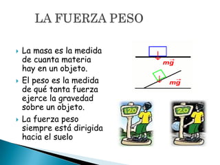 La masa es la medida
de cuanta materia
hay en un objeto.
 El peso es la medida
de qué tanta fuerza
ejerce la gravedad
sobre un objeto.
 La fuerza peso
siempre está dirigida
hacia el suelo
 
