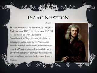 ISAAC NEWTON
 Isaac Newton (25 de diciembre de 1642 JU –
20 de marzo de 1727 JU; 4 de enero de 1643 GR
– 31 de marzo de 1727 GR) fue un
físico, filósofo, teólogo, inventor, alquimista y
matemático inglés, autor de los Philosophiae
naturalis principia mathematica, más conocidos
como los Principia, donde describió la ley de la

gravitación universal y estableció las bases de la
mecánica clásica mediante las leyes que llevan su
nombre.

 
