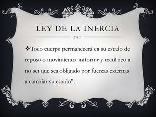 LEY DE LA INERCIA
Todo cuerpo permanecerá en su estado de
reposo o movimiento uniforme y rectilíneo a

no ser que sea obligado por fuerzas externas
a cambiar su estado".

 