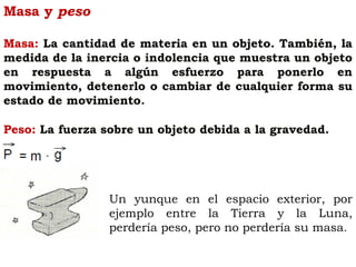 Masa y peso
Masa: La cantidad de materia en un objeto. También, la
medida de la inercia o indolencia que muestra un objeto
en respuesta a algún esfuerzo para ponerlo en
movimiento, detenerlo o cambiar de cualquier forma su
estado de movimiento.
Peso: La fuerza sobre un objeto debida a la gravedad.
Un yunque en el espacio exterior, por
ejemplo entre la Tierra y la Luna,
perdería peso, pero no perdería su masa.
 
