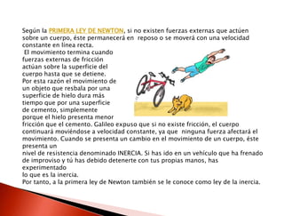 Según la PRIMERA LEY DE NEWTON, si no existen fuerzas externas que actúen 
sobre un cuerpo, éste permanecerá en reposo o se moverá con una velocidad 
constante en línea recta. 
El movimiento termina cuando 
fuerzas externas de fricción 
actúan sobre la superficie del 
cuerpo hasta que se detiene. 
Por esta razón el movimiento de 
un objeto que resbala por una 
superficie de hielo dura más 
tiempo que por una superficie 
de cemento, simplemente 
porque el hielo presenta menor 
fricción que el cemento. Galileo expuso que si no existe fricción, el cuerpo 
continuará moviéndose a velocidad constante, ya que ninguna fuerza afectará el 
movimiento. Cuando se presenta un cambio en el movimiento de un cuerpo, éste 
presenta un 
nivel de resistencia denominado INERCIA. Si has ido en un vehículo que ha frenado 
de improviso y tú has debido detenerte con tus propias manos, has 
experimentado 
lo que es la inercia. 
Por tanto, a la primera ley de Newton también se le conoce como ley de la inercia. 
 