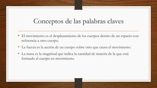 Conceptos de las palabras claves
• El movimiento es el desplazamiento de los cuerpos dentro de un espacio con
referencia a otro cuerpo.
• La fuerza es la acción de un cuerpo sobre otro que causa el movimiento.
• La masa es la magnitud que indica la cantidad de materia de la que está
formado el cuerpo en movimiento.
 