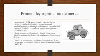 Primera ley o principio de inercia
• La primera ley de Newton, nos dice que si sobre un
cuerpo no actúa ningún otro, este permanecerá
indefinidamente moviéndose en línea recta con velocidad
constante (incluido el estado de reposo, que equivale a
velocidad cero).
• El movimiento termina cuando fuerzas externas de
fricción actúan sobre la superficie del cuerpo hasta que se
detiene.
• Cuando se presenta un cambio en el movimiento de un
cuerpo, éste presenta un nivel de resistencia denominado
INERCIA.
 